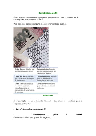 Contabilidade de TI 
É um conjunto de atividades que permite contabilizar como o dinheiro está 
sendo gasto com os recursos da TI. 
Para isso, são aplicados alguns conceitos referentes a custos: 
Benefícios 
A implantação do gerenciamento financeiro traz diversos benefícios para a 
empresa, entre eles: 
 Uso eficiente dos recursos de TI 
 Transparência para o cliente 
Os clientes sabem pelo que estão pagando. 
 