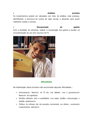  Análises precisas 
Os investimentos podem ser calculados por meio de análises mais precisas, 
identificando a estrutura de custos de cada serviço e alocando para quem 
realmente recebe o serviço. 
 Recuperação de gastos 
Com a atividade de cobrança, realizar a recuperação dos gastos e auxiliar na 
conscientização do uso dos recursos de TI. 
Dificuldades 
Na implantação desse processo são encontradas algumas dificuldades : 
 Gerenciamento financeiro da TI não está alinhado com o gerenciame nto 
financeiro da organização 
 Modelos utilizados para a contabilidade com muitos detalhes sobrecarregam o 
trabalho administrativo 
 Políticas de cobrança não são passadas corretamente aos clientes, ocasionando 
comportamento indesejável. 
 