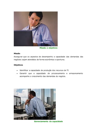 Missão e objetivos 
Missão 
Assegurar que os aspectos de desempenho e capacidade das demandas dos 
negócios sejam atendidos de forma econômica e oportuna. 
Objetivos 
 Identificar a capacidade de produção dos recursos de TI 
 Garantir que a capacidade de processamento e armazenamento 
acompanhe o crescimento das demandas do negócio. 
Gerenciamento da capacidade 
 