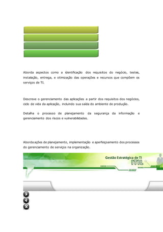 4 - Gerenciamento da infraestrutura 
Aborda aspectos como a identificação dos requisitos do negócio, testes, 
instalação, entrega, e otimização das operações e recursos que compõem os 
serviços de TI. 
5 - Gerenciamento das aplicações 
Descreve o gerenciamento das aplicações a partir dos requisitos dos negócios, 
ciclo de vida da aplicação, incluindo sua saída do ambiente de produção. 
Detalha o processo de planejamento da segurança da informação e 
gerenciamento dos riscos e vulnerabilidades. 
6 - Gerenciamento da segurança 
7 - Implementação do gerenciamento de serviços 
Aborda ações de planejamento, implementação e aperfeiçoamento dos processos 
do gerenciamento de serviços na organização. 
 