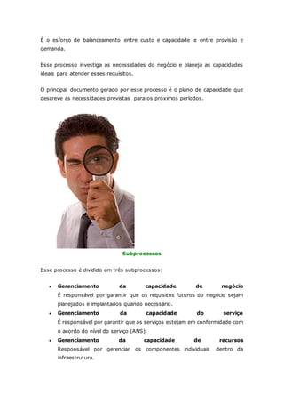 É o esforço de balanceamento entre custo e capacidade e entre provisão e 
demanda. 
Esse processo investiga as necessidades do negócio e planeja as capacidades 
ideais para atender esses requisitos. 
O principal documento gerado por esse processo é o plano de capacidade que 
descreve as necessidades previstas para os próximos períodos. 
Subprocessos 
Esse processo é dividido em três subprocessos: 
 Gerenciamento da capacidade de negócio 
É responsável por garantir que os requisitos futuros do negócio sejam 
planejados e implantados quando necessário. 
 Gerenciamento da capacidade do serviço 
É responsável por garantir que os serviços estejam em conformidade com 
o acordo do nível do serviço (ANS). 
 Gerenciamento da capacidade de recursos 
Responsável por gerenciar os componentes individuais dentro da 
infraestrutura. 
 