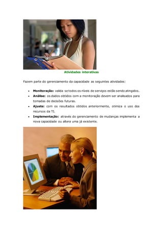 Atividades interativas 
Fazem parte do gerenciamento da capacidade as seguintes atividades: 
 Monitoração: valida se todos os níveis de serviços estão sendo atingidos. 
 Análise: os dados obtidos com a monitoração devem ser analisados para 
tomadas de decisões futuras. 
 Ajuste: com os resultados obtidos anteriormente, otimiza o uso dos 
recursos da TI. 
 Implementação: através do gerenciamento de mudanças implementa a 
nova capacidade ou altera uma já existente. 
 