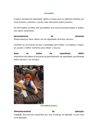 Conceitos 
O banco de dados da capacidade (BDC) é a base para os relatórios emitidos por 
esse processo, portanto, o ponto mais importante desse processo. 
As informações contidas nele possibilitam que outros processos façam a análise 
dos dados necessários. 
Gerenciamento da demanda 
Responsável por fazer melhor uso da capacidade atual dos recursos. 
Verificam-se os horários de pico e ociosidade para realizar um balanço e indicar 
ao usuário o melhor momento para utilizar o recurso. 
Base de dados da capacidade (BDC) 
Repositório dos dados do processo de gerenciamento da capacidade, que abrange 
dados técnicos e de serviços. 
Conceitos (cont.) 
Dimensionamento da aplicação 
Avaliação dos recursos requeridos por uma mudança na aplicação ou por uma 
nova aplicação. 
 