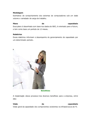Modelagem 
Estimativa de comportamento dos sistemas de computadores sob um dado 
volume e variedade de carga de trabalho. 
Plano de capacidade 
Esse plano é desenhado com base nos dados do BDC, é orientado para o futuro, 
e tem como base um período de 12 meses. 
Relatórios 
Esses relatórios informam o desempenho do gerenciamento de capacidade por 
um determinado período. 
Benefícios 
A implantação desse processo traz diversos benefícios para a empresa, entre 
eles: 
Visão da capacidade 
Visão geral da capacidade dos componentes existentes na infraestrutura de TI. 
 