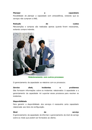 Planejar a capacidade 
Possibilidade de planejar a capacidade com antecedência, evitando que os 
serviços não cumpram a ANS. 
Redução de custos 
Manutenções e compras são realizadas apenas quando forem necessárias, 
evitando compra indevida. 
Relacionamento com outros processos 
O gerenciamento da capacidade se relaciona com os processos: 
Service desk, incidentes e problemas 
Eles fornecem informações sobre os incidentes relacionados à capacidade e o 
gerenciamento da capacidade irá suportar esses processos para resolver os 
incidentes. 
Disponibilidade 
Para garantir a disponibilidade dos serviços é necessário certa capacidade 
relacionada aos itens de configuração. 
Nível de serviço 
O gerenciamento de capacidade de informar o gerenciamento de nível de serviço 
sobre os níveis que podem ser fornecidos ao cliente. 
 
