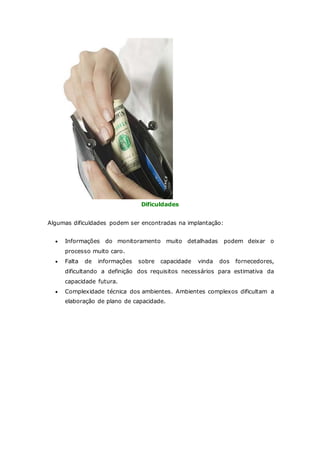 Dificuldades 
Algumas dificuldades podem ser encontradas na implantação: 
 Informações do monitoramento muito detalhadas podem deixar o 
processo muito caro. 
 Falta de informações sobre capacidade vinda dos fornecedores, 
dificultando a definição dos requisitos necessários para estimativa da 
capacidade futura. 
 Complexidade técnica dos ambientes. Ambientes complexos dificultam a 
elaboração de plano de capacidade. 
 
