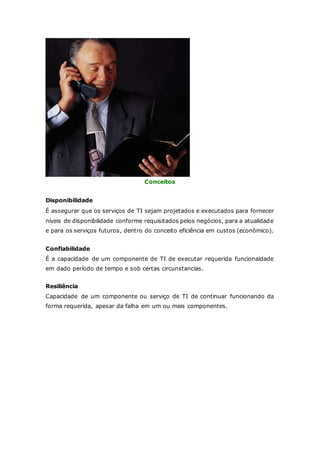 Conceitos 
Disponibilidade 
É assegurar que os serviços de TI sejam projetados e executados para fornecer 
níveis de disponibilidade conforme requisitados pelos negócios, para a atualidade 
e para os serviços futuros, dentro do conceito eficiência em custos (econômico). 
Confiabilidade 
É a capacidade de um componente de TI de executar requerida funcionaldade 
em dado período de tempo e sob certas circunstancias. 
Resiliência 
Capacidade de um componente ou serviço de TI de continuar funcionando da 
forma requerida, apesar da falha em um ou mais componentes. 
 