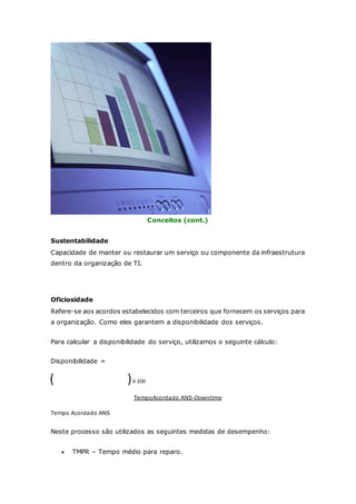Conceitos (cont.) 
Sustentabilidade 
Capacidade de manter ou restaurar um serviço ou componente da infraestrutura 
dentro da organização de TI. 
Oficiosidade 
Refere-se aos acordos estabelecidos com terceiros que fornecem os serviços para 
a organização. Como eles garantem a disponibilidade dos serviços. 
Para calcular a disponibilidade do serviço, utilizamos o seguinte cálculo: 
Disponibilidade = 
TempoAcordado ANS-Downtime 
Tempo Acordado ANS 
Neste processo são utilizados as seguintes medidas de desempenho: 
 TMPR – Tempo médio para reparo. 
 