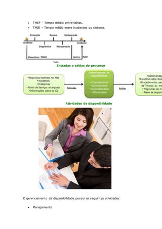 TMEF – Tempo médio entre falhas. 
 TMIS – Tempo médio entre incidentes do sistema. 
Entradas e saídas do processo 
Atividades de disponibilidade 
O gerenciamento da disponibilidade possui as seguintes atividades: 
 Planejamento 
 