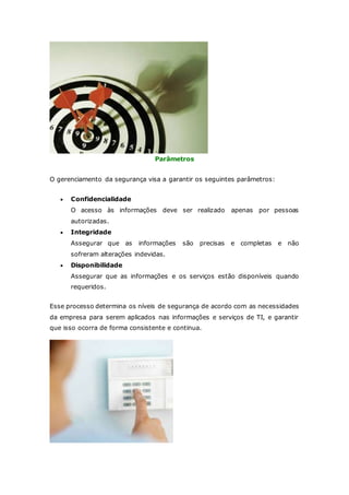 Parâmetros 
O gerenciamento da segurança visa a garantir os seguintes parâmetros: 
 Confidencialidade 
O acesso às informações deve ser realizado apenas por pessoas 
autorizadas. 
 Integridade 
Assegurar que as informações são precisas e completas e não 
sofreram alterações indevidas. 
 Disponibilidade 
Assegurar que as informações e os serviços estão disponíveis quando 
requeridos. 
Esse processo determina os níveis de segurança de acordo com as necessidades 
da empresa para serem aplicados nas informações e serviços de TI, e garantir 
que isso ocorra de forma consistente e continua. 
 