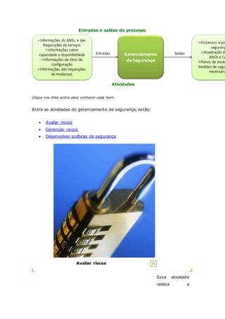 Entradas e saídas do processo 
Atividades 
Clique nos links acima para conhecer cada item. 
Entre as atividades do gerenciamento de segurança, estão: 
 Avaliar riscos 
 Gerenciar riscos 
 Desenvolver políticas de segurança 
Avaliar riscos 
Essa atividade 
realiza a 
 