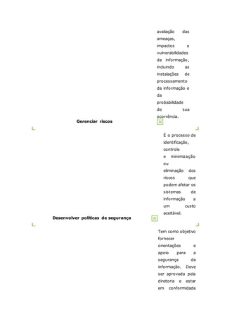 avaliação das 
ameaças, 
impactos e 
vulnerabilidades 
da informação, 
incluindo as 
instalações de 
processamento 
da informação e 
da 
probabilidade 
de sua 
ocorrência. 
Gerenciar riscos 
É o processo de 
identificação, 
controle 
e minimização 
ou 
eliminação dos 
riscos que 
podem afetar os 
sistemas de 
informação a 
um custo 
aceitável. 
Desenvolver políticas de segurança 
Tem como objetivo 
fornecer 
orientações e 
apoio para a 
segurança da 
informação. Deve 
ser aprovada pela 
diretoria e estar 
em conformidade 
 