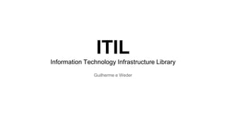 ITIL 
Information Technology Infrastructure Library 
Guilherme e Weder 
 