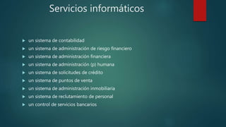 Servicios informáticos
 un sistema de contabilidad
 un sistema de administración de riesgo financiero
 un sistema de administración financiera
 un sistema de administración (p) humana
 un sistema de solicitudes de crédito
 un sistema de puntos de venta
 un sistema de administración inmobiliaria
 un sistema de reclutamiento de personal
 un control de servicios bancarios
 