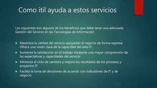 Como itil ayuda a estos servicios
Los siguientes son algunos de los beneficios que debe tener una adecuada
Gestión del Servicio en las Tecnologías de Información:
 Maximiza la calidad del servicio apoyando al negocio de forma expresa.
Ofrece una visión clara de la capacidad del área IT
 Aumenta la satisfacción en el trabajo mediante una mayor comprensión de
las expectativas y capacidades del servicio
 Minimiza el ciclo de cambios y mejora los resultados de los procesos y
proyectos IT
 Facilita la toma de decisiones de acuerdo con indicadores de IT y de
negocio
 