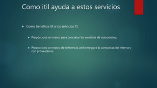 Como itil ayuda a estos servicios
 Como beneficia itil a los servicios TI:
 Proporciona un marco para concretar los servicios de outsourcing.
 Proporciona un marco de referencia uniforme para la comunicación interna y
con proveedores.
 