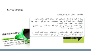 Service Strategy
‫استراتژي‬ ‫مقاصد‬‫سرویس‬:
‫پیدا‬‫از‬ ‫عمیقی‬ ‫درك‬ ‫کردن‬‫مشتریان‬ ‫نیازهاي‬،
‫چه‬ ‫به‬ ‫و‬ ‫موقع‬ ‫چه‬ ،‫هستند‬ ‫چه‬ ‫نیازها‬ ‫این‬ ‫اینکه‬
‫می‬ ‫وجود‬ ‫به‬ ‫دلیل‬‫آیند‬.
‫درك‬‫اینکه‬ ‫از‬ ‫روشنی‬ ‫و‬ ‫شفاف‬‫کسانی‬ ‫چه‬‫مشتري‬
‫سرویس‬ ‫بالقوه‬‫هستند‬.
‫را‬ ‫آنها‬ ‫دریافت‬ ‫انتظار‬ ‫مشتري‬ ‫یک‬ ‫که‬ ‫ارزشهایی‬
‫است‬ ‫درك‬ ‫قابل‬ ‫او‬ ‫براي‬ ‫ها‬ ‫سرویس‬ ‫توسط‬ ‫دارد‬.
 