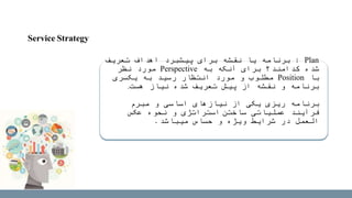 Plan:‫تعریف‬ ‫اهداف‬ ‫پیشبرد‬ ‫برای‬ ‫نقشه‬ ‫یا‬ ‫برنامه‬
‫به‬ ‫آنکه‬ ‫برای‬ ‫کدامند؟‬ ‫شده‬Perspective‫نظر‬ ‫مورد‬
‫با‬Position‫یکسری‬ ‫به‬ ‫رسید‬ ‫انتظار‬ ‫مورد‬ ‫و‬ ‫مطلوب‬
‫نیاز‬ ‫شده‬ ‫تعریف‬ ‫پیش‬ ‫از‬ ‫نقشه‬ ‫و‬ ‫برنامه‬‫هست‬.
‫برنامه‬‫مبرم‬ ‫و‬ ‫اساسی‬ ‫نیازهای‬ ‫از‬ ‫یکی‬ ‫ریزی‬
‫عملیاتی‬ ‫فرآیند‬‫ساختن‬‫استراتژی‬‫عکس‬ ‫نحوه‬ ‫و‬
‫حساس‬ ‫و‬ ‫ویژه‬ ‫شرایط‬ ‫در‬ ‫العمل‬‫میباشد‬.
Service Strategy
 