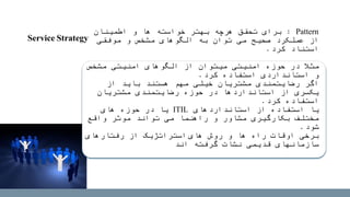 Pattern:‫اطمینان‬ ‫و‬ ‫ها‬ ‫خواسته‬ ‫بهتر‬ ‫هرچه‬ ‫تحقق‬ ‫برای‬
‫موفقی‬ ‫و‬ ‫مشخص‬ ‫الگوهای‬ ‫به‬ ‫توان‬ ‫می‬ ‫صحیح‬ ‫عملکرد‬ ‫از‬
‫استناد‬‫کرد‬.
‫مثال‬‫مشخص‬ ‫امنیتی‬ ‫الگوهای‬ ‫از‬ ‫میتوان‬ ‫امنیتی‬ ‫حوزه‬ ‫در‬
‫استفاده‬ ‫استانداردی‬ ‫و‬‫کرد‬.
‫اگر‬‫از‬ ‫باید‬ ‫هستند‬ ‫مهم‬ ‫خیلی‬ ‫مشتریان‬ ‫رضایتمندی‬
‫مشتریان‬ ‫رضایتمندی‬ ‫حوزه‬ ‫در‬ ‫استانداردها‬ ‫از‬ ‫یکسری‬
‫استفاده‬‫کرد‬.
‫یا‬‫استانداردهای‬ ‫از‬ ‫استفاده‬ITIL‫های‬ ‫حوزه‬ ‫در‬ ‫یا‬
‫واقع‬ ‫موثر‬ ‫تواند‬ ‫می‬ ‫راهنما‬ ‫و‬ ‫مشاور‬ ‫بکارگیری‬ ‫مختلف‬
‫شود‬.
‫روش‬ ‫و‬ ‫ها‬ ‫راه‬ ‫اوقات‬ ‫برخی‬‫های‬‫استراتژیک‬‫رفتارهای‬ ‫از‬
‫اند‬ ‫گرفته‬ ‫ت‬‫نشا‬ ‫قدیمی‬ ‫سازمانهای‬
Service Strategy
 