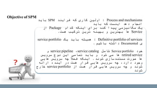 Process and mechanisms:‫فرایند‬ ‫که‬ ‫کاری‬ ‫اولین‬SPM‫باید‬
‫باید‬ ‫که‬ ‫اینست‬ ‫دهد‬ ‫انجام‬
‫کدام‬ ‫اینکه‬ ‫برای‬ ‫کند‬ ‫پیدا‬ ‫مکانیزمی‬ ‫یک‬Package‫از‬
Service‫هست‬ ‫ترکیب‬ ‫ترین‬ ‫بهینه‬ ‫و‬ ‫بهترین‬ ‫ها‬.
Definitive portfolio of services:‫یک‬ ‫باید‬ ‫همیشه‬service portfolio
‫ی‬Documented‫باشیم‬ ‫داشته‬.
‫خود‬Service portfolio‫شامل‬service catalog،service pipeline‫و‬
retired service‫شود‬ ‫می‬ ‫ها‬‫سرویس‬ ‫نوع‬ ‫این‬ ‫تمامی‬ ‫باید‬ ‫و‬
‫شوند‬ ‫مستندسازی‬ ‫صورت‬ ‫ها‬.‫هایی‬ ‫سرویس‬ ‫چه‬ ‫فعال‬ ‫اینکه‬
‫ارائه‬ ‫آینده‬ ‫در‬ ‫هست‬ ‫قرار‬ ‫هایی‬ ‫سرویس‬ ‫چه‬ ،‫دارد‬ ‫وجود‬
‫از‬ ‫هست‬ ‫قرار‬ ‫هایی‬ ‫سرویس‬ ‫چه‬ ‫و‬ ‫شوند‬service portfolio‫خارج‬
‫شوند‬
Objective of SPM
 