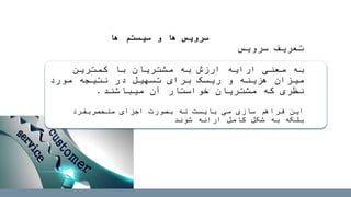 ‫سرویس‬ ‫تعریف‬
‫به‬‫کمترین‬ ‫با‬ ‫مشتریان‬ ‫به‬ ‫ارزش‬ ‫ارایه‬ ‫معنی‬
‫مورد‬ ‫نتیجه‬ ‫در‬ ‫تسهیل‬ ‫برای‬ ‫ریسک‬ ‫و‬ ‫هزینه‬ ‫میزان‬
‫آن‬ ‫خواستار‬ ‫مشتریان‬ ‫که‬ ‫نظری‬‫میباش‬‫ن‬‫د‬.
‫سازی‬ ‫فراهم‬ ‫این‬‫بایست‬ ‫می‬‫منحصربفرد‬ ‫اجزای‬ ‫بصورت‬ ‫نه‬
‫شوند‬ ‫ارائه‬ ‫کامل‬ ‫شکل‬ ‫به‬ ‫بلکه‬
‫ها‬ ‫سیستم‬ ‫و‬ ‫ها‬ ‫سرویس‬
 