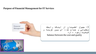 3-‫رابطه‬ ‫اینکه‬ ‫از‬ ‫اطمینان‬ ‫حصول‬
‫و‬ ‫هزینه‬ ‫بین‬ ‫ای‬ ‫شده‬ ‫حساب‬ ‫و‬ ‫معقولی‬
‫دارد‬ ‫وجود‬ ‫کیفیت‬
balance between the cost and quality
Purpose of Financial Management for IT Services
 