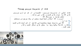 ‫هدف‬‫سرویس‬ ‫ترازی‬ ‫هم‬ ‫از‬ ‫اطمینان‬ ،‫سرویس‬ ‫مدیریت‬ ‫از‬ ‫اصلی‬
‫های‬IT‫باشد‬ ‫می‬ ‫کار‬ ‫و‬ ‫کسب‬ ‫نیازهای‬ ‫با‬.
‫نقش‬‫پررنگ‬ ‫و‬ ‫جدید‬IT
‫امروزه‬IT‫مستقل‬ ‫موجودی‬ ‫یک‬ ‫بعنوان‬ ‫فعالیت‬ ‫امکان‬
‫ندارد‬ ‫را‬.
IT‫کسب‬ ‫فرآیندهای‬ ‫از‬ ‫کامل‬ ‫پشتیبانی‬ ‫جهت‬ ‫بایست‬ ‫می‬
‫کسب‬ ‫دیگر‬ ‫های‬ ‫بخش‬ ‫با‬ ‫یکپارچه‬ ‫کامال‬ ،‫کار‬ ‫و‬‫و‬‫کار‬
‫عمل‬‫کند‬.
‫چیست؟‬ ‫سرویس‬ ‫مدیریت‬ ‫از‬ ‫هدف‬
 