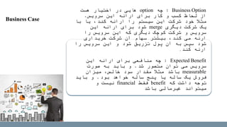 Business Option:‫چه‬option‫هست‬ ‫اختیار‬ ‫در‬ ‫هایی‬
‫سرویس‬ ‫این‬ ‫ارائه‬ ‫برای‬ ‫کار‬ ‫و‬ ‫کسب‬ ‫لحاظ‬ ‫از‬.
‫با‬ ‫یا‬ ،‫کند‬ ‫ارائه‬ ‫را‬ ‫سیستم‬ ‫این‬ ‫شرکت‬ ‫خود‬ ‫مثال‬
‫دیگری‬ ‫شرکت‬ ‫یک‬merge‫این‬ ‫ارائه‬ ‫برای‬ ‫شود‬
‫را‬ ‫سرویس‬ ‫این‬ ‫که‬ ‫دیگری‬ ‫کوچک‬ ‫شرکت‬ ‫و‬ ‫سرویس‬
‫می‬ ‫ارئه‬‫کند‬،‫خریداری‬ ‫شرکت‬ ‫آن‬ ‫سهام‬ ‫بیشتر‬
‫را‬ ‫سرویس‬ ‫این‬ ‫و‬ ‫شود‬ ‫تزریق‬ ‫پول‬ ‫آن‬ ‫به‬ ‫سپس‬ ‫شود‬
‫ارئه‬‫کند‬.
Expected Benefit:‫این‬ ‫ارائه‬ ‫برای‬ ‫منافعی‬ ‫چه‬
‫شد‬ ‫متصور‬ ‫توان‬ ‫می‬ ‫سرویس‬.‫صورت‬ ‫به‬ ‫باید‬ ‫و‬
measurable‫میزان‬ ،‫خالص‬ ‫سود‬ ‫مقدار‬ ‫مثال‬ ‫باشد‬
‫بود‬ ‫خواهد‬ ‫ساله‬ ‫پنج‬ ‫یا‬ ‫ساله‬ ‫یک‬ ‫فروش‬.‫باید‬ ‫و‬
‫که‬ ‫داشت‬ ‫توجه‬benefit‫فقط‬financial‫و‬ ‫نیست‬
‫باشد‬ ‫غیرمالی‬ ‫میتواند‬
Business Case
 