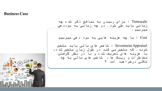 Timescale:‫چه‬ ‫شده‬ ‫ذکر‬ ‫منافع‬ ‫به‬ ‫رسیدن‬ ‫برای‬
‫شود‬ ‫طی‬ ‫باید‬ ‫زمانی‬.‫سوددهی‬ ‫به‬ ‫زمانی‬ ‫چه‬ ‫در‬
‫میرسیم‬.
Cost:‫به‬ ‫هایی‬ ‫هزینه‬ ‫چه‬ ‫با‬‫میرسیم‬ ‫دهی‬ ‫سود‬
Investment Appraisal:‫مشخص‬ ‫باید‬ ‫مالی‬ ‫های‬ ‫شاخص‬
‫شوند‬.،‫شده‬ ‫مشخص‬ ‫زمان‬ ‫طول‬ ‫در‬ ‫کند‬ ‫می‬ ‫مشخص‬ ‫که‬
‫گرفتن‬ ‫نظر‬ ‫در‬ ‫با‬ ‫و‬ ‫شده‬ ‫تعریف‬ ‫های‬ ‫هزینه‬ ‫با‬
‫چه‬ ‫به‬ ‫مالی‬ ‫های‬ ‫شاخص‬ ،‫ها‬ ‫ریسک‬ ‫و‬ ‫مخاطرات‬
‫آمد‬ ‫درخواهند‬ ‫شکلی‬‫؟‬
Business Case
 