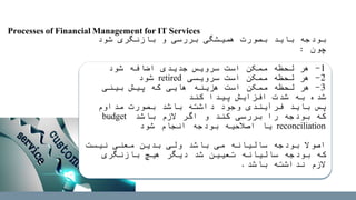 ‫شود‬ ‫بازنگری‬ ‫و‬ ‫بررسی‬ ‫همیشگی‬ ‫بصورت‬ ‫باید‬ ‫بودجه‬
‫چون‬:
1-‫شود‬ ‫اضافه‬ ‫جدیدی‬ ‫سرویس‬ ‫است‬ ‫ممکن‬ ‫لحظه‬ ‫هر‬
2-‫سرویسی‬ ‫است‬ ‫ممکن‬ ‫لحظه‬ ‫هر‬retired‫شود‬
3-‫بینی‬ ‫پیش‬ ‫که‬ ‫هایی‬ ‫هزینه‬ ‫است‬ ‫ممکن‬ ‫لحظه‬ ‫هر‬
‫کند‬ ‫پیدا‬ ‫افزایش‬ ‫شدت‬ ‫به‬ ‫شده‬
‫مداوم‬ ‫بصورت‬ ‫باشد‬ ‫داشته‬ ‫وجود‬ ‫فرآیندی‬ ‫باید‬ ‫پس‬
‫باشد‬ ‫الزم‬ ‫اگر‬ ‫و‬ ‫کند‬ ‫بررسی‬ ‫را‬ ‫بودجه‬ ‫که‬budget
reconciliation‫شود‬ ‫انجام‬ ‫بودجه‬ ‫اصالحیه‬ ‫یا‬
‫نیست‬ ‫معنی‬ ‫بدین‬ ‫ولی‬ ‫باشد‬ ‫می‬ ‫سالیانه‬ ‫بودجه‬ ‫اصوال‬
‫بازنگری‬ ‫هیچ‬ ‫دیگر‬ ‫شد‬ ‫تعیین‬ ‫سالیانه‬ ‫بودجه‬ ‫که‬
‫باشد‬ ‫نداشته‬ ‫الزم‬.
Processes of Financial Management for IT Services
 