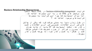 ‫فرایند‬business relationship management‫در‬ITIL‫نسخه‬2011
‫های‬ ‫سرفصل‬ ‫جزو‬ITIL‫شد‬ ‫اضافه‬ ‫مجموعه‬ ‫این‬ ‫به‬ ‫و‬ ‫شد‬.
‫مجموعه‬ ‫به‬ ‫فرایند‬ ‫این‬ ‫چرا‬ ‫که‬ ‫اینجاست‬ ‫سوال‬ ‫اما‬
‫؟‬ ‫شد‬ ‫اضافه‬ ‫موجود‬ ‫فرایندهای‬
‫چالش‬ ‫از‬ ‫یکی‬ ‫که‬ ‫کرد‬ ‫حرکت‬ ‫سمتی‬ ‫به‬ ‫دنیا‬ ‫زمان‬ ‫طول‬ ‫در‬
‫کسب‬ ‫و‬ ‫اطالعات‬ ‫آوری‬ ‫فن‬ ‫همسویی‬ ،‫اطالعات‬ ‫آوری‬ ‫فن‬ ‫های‬
‫شد‬ ‫کار‬ ‫و‬.‫که‬ ‫اینجاست‬ ‫نکته‬IT‫خودش‬ ‫خانه‬ ‫از‬ ‫باید‬
‫حرکت‬ ‫قبلی‬ ‫شده‬ ‫تعریف‬ ‫حوزه‬ ‫از‬ ‫فراتر‬ ‫و‬ ‫بیرون‬ ‫بیاد‬
‫کار‬ ‫و‬ ‫کسب‬ ‫چرخه‬ ‫تا‬ ،‫شود‬ ‫کار‬ ‫و‬ ‫کسب‬ ‫با‬ ‫همگرا‬ ‫و‬ ‫کند‬
‫بچرخد‬.
Business Relationship Management
 
