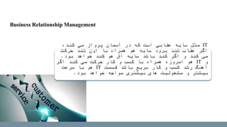 IT،‫کند‬ ‫می‬ ‫پرواز‬ ‫آسمان‬ ‫در‬ ‫که‬ ‫است‬ ‫عقابی‬ ‫سایه‬ ‫مثل‬
‫حرکت‬ ‫تند‬ ‫اون‬ ‫با‬ ‫همراه‬ ‫هم‬ ‫سایه‬ ‫برود‬ ‫تند‬ ‫عقاب‬ ‫اگر‬
‫بود‬ ‫خواهد‬ ‫کند‬ ‫هم‬ ‫اش‬ ‫سایه‬ ‫باشد‬ ‫کند‬ ‫اگر‬ ‫و‬ ‫کند‬ ‫می‬.
‫و‬IT‫اگر‬ ‫کند‬ ‫می‬ ‫حرکت‬ ‫کار‬ ‫و‬ ‫کسب‬ ‫با‬ ‫همراه‬ ‫امروزه‬ ‫هم‬
‫قسمت‬ ‫باشد‬ ‫سریع‬ ‫کار‬ ‫و‬ ‫کسب‬ ‫رشد‬ ‫آهنگ‬IT‫سرعت‬ ‫با‬ ‫هم‬
‫بود‬ ‫خواهد‬ ‫مواجه‬ ‫بیشتری‬ ‫های‬ ‫مشغولیت‬ ‫و‬ ‫بیشتر‬.
Business Relationship Management
 