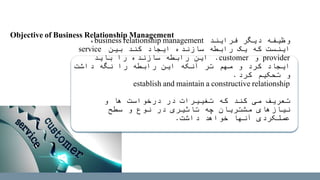 ‫دیگر‬ ‫وظیفه‬‫فرایند‬business relationship management،
‫بین‬ ‫کند‬ ‫ایجاد‬ ‫سازنده‬ ‫رابطه‬ ‫یک‬ ‫که‬ ‫اینست‬service
provider‫و‬customer.‫باید‬ ‫را‬ ‫سازنده‬ ‫رابطه‬ ‫این‬
‫داشت‬ ‫نگه‬ ‫را‬ ‫رابطه‬ ‫این‬ ‫آنکه‬ ‫تر‬ ‫مهم‬ ‫و‬ ‫کرد‬ ‫ایجاد‬
‫کرد‬ ‫تحکیم‬ ‫و‬.
establish and maintain a constructive relationship
‫و‬ ‫ها‬ ‫درخواست‬ ‫در‬ ‫تغییرات‬ ‫که‬ ‫کند‬ ‫می‬ ‫تعریف‬
‫سطح‬ ‫و‬ ‫نوع‬ ‫در‬ ‫تاثیری‬ ‫چه‬ ‫مشتریان‬ ‫نیازهای‬
‫داشت‬ ‫خواهد‬ ‫آنها‬ ‫عملکردی‬.
Objective of Business Relationship Management
 
