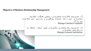 2-‫شکایت‬ ‫هنگام‬ ‫یعنی‬ ،‫مشتریان‬ ‫شکایات‬ ‫مدیریت‬
‫شکایات‬ ‫این‬ ‫بررسی‬ ‫و‬ ‫پیگیری‬ ‫مسئول‬ ‫واحد‬ ‫این‬ ‫مشتریان‬
‫باشد‬ ‫می‬
Manage Customer Complaint
3-‫یا‬ ‫مشکل‬ ‫ایجاد‬ ‫حین‬ ‫مشتریان‬ ‫رضایتمندی‬ ‫مدیریت‬
‫مشتریان‬ ‫نارضایتی‬
Manage Customer satisfaction
Objective of Business Relationship Management
 