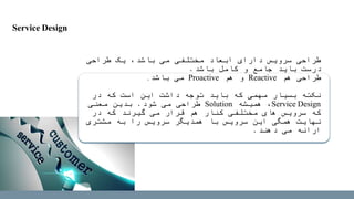 ‫طراحی‬ ‫یک‬ ،‫باشد‬ ‫می‬ ‫مختلفی‬ ‫ابعاد‬ ‫دارای‬ ‫سرویس‬ ‫طراحی‬
‫باشد‬ ‫کامل‬ ‫و‬ ‫جامع‬ ‫باید‬ ‫درست‬.
‫هم‬ ‫طراحی‬Reactive‫هم‬ ‫و‬Proactive‫باشد‬ ‫می‬.
‫در‬ ‫که‬ ‫است‬ ‫این‬ ‫داشت‬ ‫توجه‬ ‫باید‬ ‫که‬ ‫مهمی‬ ‫بسیار‬ ‫نکته‬
Service Design‫همیشه‬ ،Solution‫شود‬ ‫می‬ ‫طراحی‬.‫معنی‬ ‫بدین‬
‫در‬ ‫که‬ ‫گیرند‬ ‫می‬ ‫قرار‬ ‫هم‬ ‫کنار‬ ‫مختلفی‬ ‫های‬ ‫سرویس‬ ‫که‬
‫مشتری‬ ‫به‬ ‫را‬ ‫سرویس‬ ‫همدیگر‬ ‫با‬ ‫سرویس‬ ‫این‬ ‫همگی‬ ‫نهایت‬
‫دهند‬ ‫می‬ ‫ارائه‬.
Service Design
 
