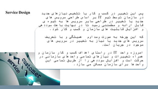 ‫جدید‬ ‫نیازهای‬ ‫تشخیص‬ ‫یا‬ ‫کار‬ ‫و‬ ‫کسب‬ ‫در‬ ‫تغییر‬ ‫این‬ ‫پس‬
‫تیم‬ ‫توسط‬ ‫سازمان‬ ‫در‬IT‫های‬ ‫سرویس‬ ‫طراحی‬ ‫اساس‬ ‫بر‬
‫ی‬ ‫شیوه‬ ‫به‬ ‫ها‬ ‫سرویس‬ ‫سایر‬ ‫طراحی‬ ‫در‬ ‫تغییر‬ ‫یا‬ ‫جدید‬
‫سوددهی‬ ‫باعث‬ ‫نهایت‬ ‫در‬ ‫تا‬ ‫رسید‬ ‫مطمئنی‬ ‫و‬ ‫ارائه‬ ‫قابل‬
‫شود‬ ‫کار‬ ‫و‬ ‫کسب‬ ‫و‬ ‫سازمان‬ ‫های‬ ‫قابلیت‬ ‫افزایش‬ ‫و‬.
‫تعریف‬ ‫با‬ ‫و‬ ‫همیشگی‬ ‫ومداوم‬ ‫صورت‬ ‫به‬ ‫چرخه‬ ‫این‬ ‫که‬
‫های‬ ‫سرویس‬ ‫در‬ ‫تغییر‬ ‫به‬ ‫نیاز‬ ‫یا‬ ‫جدید‬ ‫های‬ ‫سرویس‬
‫است‬ ‫جریان‬ ‫در‬ ‫موجود‬.
‫واحد‬ ‫امروزه‬IT‫و‬ ‫سازمان‬ ‫کار‬ ‫و‬ ‫کسب‬ ‫اهداف‬ ‫راستای‬ ‫در‬
‫در‬ ‫سازمانی‬ ‫واحدهای‬ ‫تمامی‬ ‫نیازهای‬ ‫و‬ ‫تغییرات‬ ‫همراه‬
‫این‬ ‫تمامی‬ ‫طریق‬ ‫از‬ ‫را‬ ‫سوددهی‬ ‫افزایش‬ ‫و‬ ‫است‬ ‫حرکت‬
‫سازد‬ ‫می‬ ‫ممکن‬ ‫سازمان‬ ‫برای‬ ‫واحدها‬.
Service Design
 