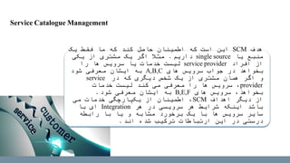 ‫هدف‬SCM‫یک‬ ‫فقط‬ ‫ما‬ ‫که‬ ‫کند‬ ‫حاصل‬ ‫اطمینان‬ ‫که‬ ‫است‬ ‫این‬
‫یا‬ ‫منبع‬single source‫داریم‬.‫یکی‬ ‫از‬ ‫مشتری‬ ‫یک‬ ‫اگر‬ ‫مثال‬
‫افراد‬ ‫از‬service provider‫را‬ ‫ها‬ ‫سرویس‬ ‫یا‬ ‫خدمات‬ ‫لیست‬
‫های‬ ‫سرویس‬ ‫جواب‬ ‫در‬ ‫بخواهد‬A,B,C‫شود‬ ‫معرفی‬ ‫ایشان‬ ‫به‬
‫در‬ ‫که‬ ‫دیگری‬ ‫شخص‬ ‫یک‬ ‫از‬ ‫مشتری‬ ‫همان‬ ‫اگر‬ ‫و‬service
provider‫خدمات‬ ‫لیست‬ ‫کند‬ ‫می‬ ‫معرفی‬ ‫را‬ ‫ها‬ ‫سرویس‬ ،
‫های‬ ‫سرویس‬ ،‫بخواهذ‬B,E,F‫شود‬ ‫معرفی‬ ‫ایشان‬ ‫به‬.
‫اهداف‬ ‫دیگر‬ ‫از‬SCM‫می‬ ‫خدمات‬ ‫یکپارچگی‬ ‫از‬ ‫اطمینان‬ ،
‫هر‬ ‫در‬ ‫سرویسی‬ ‫هر‬ ‫شرایط‬ ‫اینکه‬ ‫باشد‬Integration‫با‬ ‫ای‬
‫رابطه‬ ‫با‬ ‫یا‬ ‫و‬ ‫مشابه‬ ‫برخورد‬ ‫یک‬ ‫با‬ ‫ها‬ ‫سرویس‬ ‫سایر‬
‫اند‬ ‫شده‬ ‫ترکیب‬ ‫ارتباطات‬ ‫این‬ ‫در‬ ‫درستی‬.
Service Catalogue Management
 