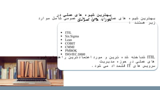 ‫در‬ ‫عملی‬ ‫های‬ ‫شیوه‬ ‫بهترین‬
‫عمومی‬ ‫های‬ ‫حوزه‬‫موارد‬ ‫شامل‬ ‫عمومی‬ ‫های‬ ‫حوزه‬ ‫در‬ ‫عملی‬ ‫های‬ ‫شیوه‬ ‫بهترین‬
‫هستند‬ ‫زیر‬:
ITIL‫شیوه‬ ‫راهنمای‬ ‫مورداعتمادترین‬ ‫و‬ ‫ترین‬ ‫شده‬ ‫شناخته‬
‫مدیریت‬ ‫حوزه‬ ‫در‬ ‫عملی‬ ‫های‬
‫های‬ ‫سرویس‬IT‫شود‬ ‫می‬ ‫قلمداد‬.
 ITIL
 Six Sigma
 Lean
 COBIT
 CMMI
 PMBOK
 ISO/IEC 20000
 