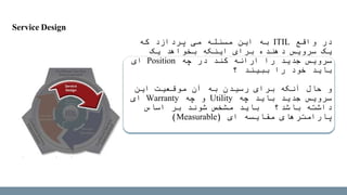 Service Design
‫واقع‬ ‫در‬ITIL‫که‬ ‫پردازد‬ ‫می‬ ‫مسئله‬ ‫این‬ ‫به‬
‫یک‬ ‫بخواهد‬ ‫اینکه‬ ‫برای‬ ‫دهنده‬ ‫سرویس‬ ‫یک‬
‫چه‬ ‫در‬ ‫کند‬ ‫ارائه‬ ‫را‬ ‫جدید‬ ‫سرویس‬Position‫ای‬
‫ببیند‬ ‫را‬ ‫خود‬ ‫باید‬‫؟‬
‫این‬ ‫موقعیت‬ ‫آن‬ ‫به‬ ‫رسیدن‬ ‫برای‬ ‫آنکه‬ ‫حال‬ ‫و‬
‫چه‬ ‫باید‬ ‫جدید‬ ‫سرویس‬Utility‫چه‬ ‫و‬Warranty‫ای‬
‫اساس‬ ‫بر‬ ‫شوند‬ ‫مشخص‬ ‫باید‬ ‫باشد؟‬ ‫داشته‬
‫ای‬ ‫مقایسه‬ ‫پارامترهای‬(Measurable)
 