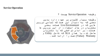 ‫وظیفه‬Service Operation‫چیست‬‫؟‬
‫بدین‬ ‫دارد‬ ‫عهده‬ ‫بر‬ ‫کلیدی‬ ‫بسیار‬ ‫وظیفه‬
‫معنی‬‫که‬‫که‬ ‫هست‬ ‫این‬ ‫دنبال‬ ‫به‬‫سرویس‬ ‫تمامی‬
‫در‬ ‫که‬ ‫هایی‬Live Environment‫یعنی‬ ‫هستند‬
‫ها‬ ‫سرویس‬ ‫این‬ ‫از‬ ‫استفاده‬ ‫حال‬ ‫در‬ ‫مشتریان‬
‫که‬ ‫توافقی‬ ‫اساس‬ ‫بر‬ ،‫هستند‬‫مشتریان‬ ‫با‬
‫حاصل‬‫همان‬ ‫یا‬ ‫شده‬SLA‫شامل‬ ‫که‬Utility‫و‬
Warranty(Value)‫را‬ ‫هست‬‫ارائه‬‫کند‬.
Service Operation
 