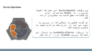‫وظیفه‬ ‫پس‬Service Operation‫دقیقا‬ ‫که‬ ‫هست‬ ‫این‬
‫با‬ ‫را‬ ‫سرویس‬Quality‫اساس‬ ‫بر‬ ‫مناسب‬
‫ارائه‬ ‫مشتریان‬ ‫به‬ ‫خدمت‬ ‫سطح‬ ‫توافقنامه‬
‫کند‬.
‫به‬ ‫سرویس‬ ‫در‬ ‫که‬ ‫مشکلی‬ ‫یا‬ ‫قطعی‬ ‫گونه‬ ‫هر‬
‫به‬ ‫تعهد‬ ‫براساس‬ ‫وقت‬ ‫اسرع‬ ‫در‬ ‫آید‬ ‫می‬ ‫وجود‬
‫کند‬ ‫برطرف‬ ‫مشتری‬.
‫رویکرد‬ ‫با‬Availability of Service‫به‬‫این‬ ‫دنبال‬
‫سرویس‬ ‫که‬ ‫هست‬Available‫ای‬‫کند‬ ‫ارائه‬ ‫را‬
Service Operation
 