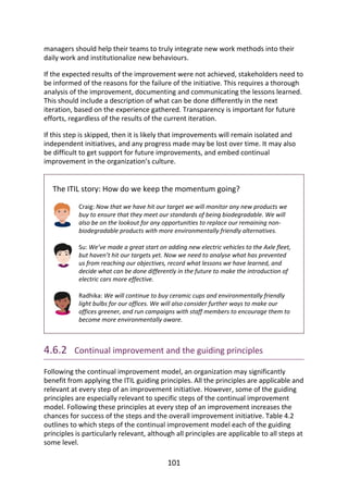 managers	should	help	their	teams	to	truly	integrate	new	work	methods	into	their
daily	work	and	institutionalize	new	behaviours.
If	the	expected	results	of	the	improvement	were	not	achieved,	stakeholders	need	to
be	informed	of	the	reasons	for	the	failure	of	the	initiative.	This	requires	a	thorough
analysis	of	the	improvement,	documenting	and	communicating	the	lessons	learned.
This	should	include	a	description	of	what	can	be	done	differently	in	the	next
iteration,	based	on	the	experience	gathered.	Transparency	is	important	for	future
efforts,	regardless	of	the	results	of	the	current	iteration.
If	this	step	is	skipped,	then	it	is	likely	that	improvements	will	remain	isolated	and
independent	initiatives,	and	any	progress	made	may	be	lost	over	time.	It	may	also
be	difficult	to	get	support	for	future	improvements,	and	embed	continual
improvement	in	the	organization’s	culture.
The	ITIL	story:	How	do	we	keep	the	momentum	going?
Craig:	Now	that	we	have	hit	our	target	we	will	monitor	any	new	products	we
buy	to	ensure	that	they	meet	our	standards	of	being	biodegradable.	We	will
also	be	on	the	lookout	for	any	opportunities	to	replace	our	remaining	non-
biodegradable	products	with	more	environmentally	friendly	alternatives.
Su:	We’ve	made	a	great	start	on	adding	new	electric	vehicles	to	the	Axle	fleet,
but	haven’t	hit	our	targets	yet.	Now	we	need	to	analyse	what	has	prevented
us	from	reaching	our	objectives,	record	what	lessons	we	have	learned,	and
decide	what	can	be	done	differently	in	the	future	to	make	the	introduction	of
electric	cars	more	effective.
Radhika:	We	will	continue	to	buy	ceramic	cups	and	environmentally	friendly
light	bulbs	for	our	offices.	We	will	also	consider	further	ways	to	make	our
offices	greener,	and	run	campaigns	with	staff	members	to	encourage	them	to
become	more	environmentally	aware.
4.6.2 	Continual	improvement	and	the	guiding	principles
Following	the	continual	improvement	model,	an	organization	may	significantly
benefit	from	applying	the	ITIL	guiding	principles.	All	the	principles	are	applicable	and
relevant	at	every	step	of	an	improvement	initiative.	However,	some	of	the	guiding
principles	are	especially	relevant	to	specific	steps	of	the	continual	improvement
model.	Following	these	principles	at	every	step	of	an	improvement	increases	the
chances	for	success	of	the	steps	and	the	overall	improvement	initiative.	Table	4.2
outlines	to	which	steps	of	the	continual	improvement	model	each	of	the	guiding
principles	is	particularly	relevant,	although	all	principles	are	applicable	to	all	steps	at
some	level.
101
 