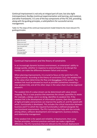 Continual	improvement	is	not	only	an	integral	part	of	Lean,	but	also	Agile
(retrospectives),	DevOps	(continual	experimentation	and	learning,	and	mastery),
and	other	frameworks.	It	is	one	of	the	key	components	of	the	ITIL	SVS,	providing,
along	with	the	guiding	principles,	a	solid	platform	for	successful	service
management.
Table	4.2	The	steps	of	the	continual	improvement	model	linked	to	the	most	relevant	ITIL
guiding	principles
Continual	improvement	and	the	theory	of	constraints
In	an	increasingly	dynamic	business	environment,	an	enterprise’s	ability	to
change	quickly,	whether	in	response	to	external	factors	or	to	disrupt	the
market,	can	make	the	difference	between	failure	and	success.
When	planning	improvements,	it	is	crucial	to	focus	on	the	work	that	is	the
highest	priority.	According	to	the	theory	of	constraints	(ToC),	the	weakest	link
in	the	value	chain	determines	the	flow	and	throughput	of	the	system.	The
weakest	link	must	be	elevated	as	much	as	possible	(sometimes	revealing	a
new	weakest	link),	and	all	the	other	steps	in	the	value	chain	must	be	organized
around	it.
The	weakest	link	of	a	value	stream	can	be	determined	with	value	stream
mapping.	This	is	a	Lean	practice	that	examines	the	stream,	quantifies	its	waste
(for	example,	a	delay),	and	in	so	doing,	identifies	its	weakest	link.	If	the
weakest	link	is	the	development	of	information	systems,	then	the	application
of	Agile	principles	and	practices	can	improve	the	quality	of,	and	the	speed	with
which,	functionality	is	developed.	This	includes	the	critical	interaction	between
business	and	IT	in	which	the	required	functionality	is	defined	alongside	the
non-functional	requirements.	The	ITIL	4	practices	that	help	with	this	include,
among	others,	software	development	and	management,	business	analysis,
and	relationship	management.
If	the	weakest	link	is	the	speed	and	reliability	of	deployment,	then	using
DevOps	principles,	technical	practices	and	tools	can	make	a	significant
difference.	The	ITIL	4	practices	that	are	relevant	to	this	include	deployment
102
 
