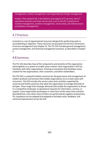 management,	release	management,	and	organizational	change	management.
Finally,	if	the	weakest	link	is	the	delivery	and	support	of	IT	services,	then	IT
operations	practices	and	tools	can	be	used,	such	as	the	ITIL	4	practices	of
incident	management,	problem	management,	service	desk,	and	infrastructure
and	platform	management.
4.7	Practices
A	practice	is	a	set	of	organizational	resources	designed	for	performing	work	or
accomplishing	an	objective.	These	resources	are	grouped	into	the	four	dimensions
of	service	management	(see	Chapter	3).	The	ITIL	SVS	includes	general	management,
service	management,	and	technical	management	practices,	as	described	in	Chapter
5.
4.8	Summary
The	ITIL	SVS	describes	how	all	the	components	and	activities	of	the	organization
work	together	as	a	system	to	enable	value	creation.	Each	organization’s	SVS	has
interfaces	with	other	organizations,	forming	an	ecosystem	that	facilitates	value
creation	for	the	organizations,	their	customers,	and	other	stakeholders.
The	ITIL	SVS	is	a	powerful	holistic	construct	for	the	governance	and	management	of
modern	products	and	services	that	enables	organizations	to	co-create	value	with
consumers.	The	SVS	includes	the	service	value	chain	activities	supported	by
universal	and	holistic	practices	that	allow	the	organization	to	manage	demands	of
all	types.	These	range	from	strategic	demands	that	enable	the	organization	to	thrive
in	a	competitive	landscape,	to	operational	requests	for	information,	services,	or
support.	Every	organization	participates	in	some	form	of	the	value	chain	activities
described	here,	even	when	many	of	them	are	performed	by	suppliers	and	partners.
ITIL	4	guidance	can	be	adapted	and	adopted	to	facilitate	value,	feedback,	and
continual	improvement	across	the	SVS.
103
 