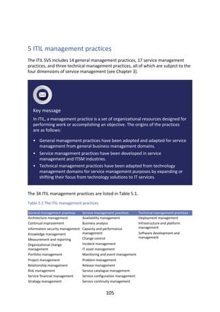 •
•
•
	
5	ITIL	management	practices
The	ITIL	SVS	includes	14	general	management	practices,	17	service	management
practices,	and	three	technical	management	practices,	all	of	which	are	subject	to	the
four	dimensions	of	service	management	(see	Chapter	3).
Key	message
In	ITIL,	a	management	practice	is	a	set	of	organizational	resources	designed	for
performing	work	or	accomplishing	an	objective.	The	origins	of	the	practices
are	as	follows:
General	management	practices	have	been	adopted	and	adapted	for	service
management	from	general	business	management	domains.
Service	management	practices	have	been	developed	in	service
management	and	ITSM	industries.
Technical	management	practices	have	been	adapted	from	technology
management	domains	for	service	management	purposes	by	expanding	or
shifting	their	focus	from	technology	solutions	to	IT	services.
The	34	ITIL	management	practices	are	listed	in	Table	5.1.
Table	5.1	The	ITIL	management	practices
General	management	practices Service	management	practices Technical	management	practices
Architecture	management
Continual	improvement
Information	security	management
Knowledge	management
Measurement	and	reporting
Organizational	change
management
Portfolio	management
Project	management
Relationship	management
Risk	management
Service	financial	management
Strategy	management
Availability	management
Business	analysis
Capacity	and	performance
management
Change	control
Incident	management
IT	asset	management
Monitoring	and	event	management
Problem	management
Release	management
Service	catalogue	management
Service	configuration	management
Service	continuity	management
Deployment	management
Infrastructure	and	platform
management
Software	development	and
management
105
 
