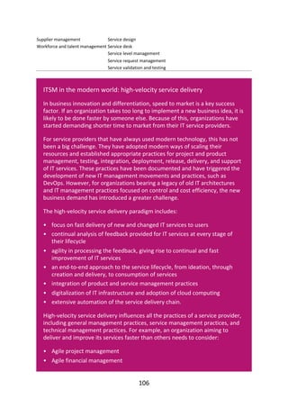 •
•
•
•
•
•
•
•
•
Supplier	management
Workforce	and	talent	management
Service	design
Service	desk
Service	level	management
Service	request	management
Service	validation	and	testing
ITSM	in	the	modern	world:	high-velocity	service	delivery
In	business	innovation	and	differentiation,	speed	to	market	is	a	key	success
factor.	If	an	organization	takes	too	long	to	implement	a	new	business	idea,	it	is
likely	to	be	done	faster	by	someone	else.	Because	of	this,	organizations	have
started	demanding	shorter	time	to	market	from	their	IT	service	providers.
For	service	providers	that	have	always	used	modern	technology,	this	has	not
been	a	big	challenge.	They	have	adopted	modern	ways	of	scaling	their
resources	and	established	appropriate	practices	for	project	and	product
management,	testing,	integration,	deployment,	release,	delivery,	and	support
of	IT	services.	These	practices	have	been	documented	and	have	triggered	the
development	of	new	IT	management	movements	and	practices,	such	as
DevOps.	However,	for	organizations	bearing	a	legacy	of	old	IT	architectures
and	IT	management	practices	focused	on	control	and	cost	efficiency,	the	new
business	demand	has	introduced	a	greater	challenge.
The	high-velocity	service	delivery	paradigm	includes:
focus	on	fast	delivery	of	new	and	changed	IT	services	to	users
continual	analysis	of	feedback	provided	for	IT	services	at	every	stage	of
their	lifecycle
agility	in	processing	the	feedback,	giving	rise	to	continual	and	fast
improvement	of	IT	services
an	end-to-end	approach	to	the	service	lifecycle,	from	ideation,	through
creation	and	delivery,	to	consumption	of	services
integration	of	product	and	service	management	practices
digitalization	of	IT	infrastructure	and	adoption	of	cloud	computing
extensive	automation	of	the	service	delivery	chain.
High-velocity	service	delivery	influences	all	the	practices	of	a	service	provider,
including	general	management	practices,	service	management	practices,	and
technical	management	practices.	For	example,	an	organization	aiming	to
deliver	and	improve	its	services	faster	than	others	needs	to	consider:
Agile	project	management
Agile	financial	management
106
 