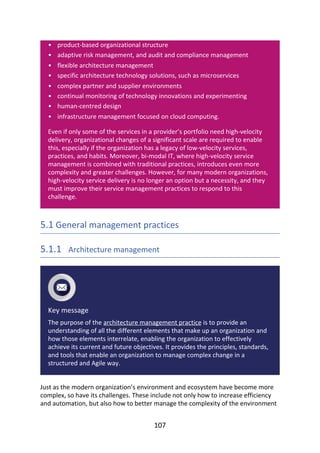 •
•
•
•
•
•
•
•
product-based	organizational	structure
adaptive	risk	management,	and	audit	and	compliance	management
flexible	architecture	management
specific	architecture	technology	solutions,	such	as	microservices
complex	partner	and	supplier	environments
continual	monitoring	of	technology	innovations	and	experimenting
human-centred	design
infrastructure	management	focused	on	cloud	computing.
Even	if	only	some	of	the	services	in	a	provider’s	portfolio	need	high-velocity
delivery,	organizational	changes	of	a	significant	scale	are	required	to	enable
this,	especially	if	the	organization	has	a	legacy	of	low-velocity	services,
practices,	and	habits.	Moreover,	bi-modal	IT,	where	high-velocity	service
management	is	combined	with	traditional	practices,	introduces	even	more
complexity	and	greater	challenges.	However,	for	many	modern	organizations,
high-velocity	service	delivery	is	no	longer	an	option	but	a	necessity,	and	they
must	improve	their	service	management	practices	to	respond	to	this
challenge.
5.1	General	management	practices
5.1.1 	Architecture	management
Key	message
The	purpose	of	the	architecture	management	practice	is	to	provide	an
understanding	of	all	the	different	elements	that	make	up	an	organization	and
how	those	elements	interrelate,	enabling	the	organization	to	effectively
achieve	its	current	and	future	objectives.	It	provides	the	principles,	standards,
and	tools	that	enable	an	organization	to	manage	complex	change	in	a
structured	and	Agile	way.
Just	as	the	modern	organization’s	environment	and	ecosystem	have	become	more
complex,	so	have	its	challenges.	These	include	not	only	how	to	increase	efficiency
and	automation,	but	also	how	to	better	manage	the	complexity	of	the	environment
107
 