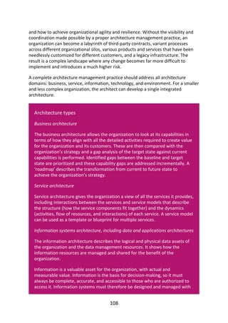 and	how	to	achieve	organizational	agility	and	resilience.	Without	the	visibility	and
coordination	made	possible	by	a	proper	architecture	management	practice,	an
organization	can	become	a	labyrinth	of	third-party	contracts,	variant	processes
across	different	organizational	silos,	various	products	and	services	that	have	been
needlessly	customized	for	different	customers,	and	a	legacy	infrastructure.	The
result	is	a	complex	landscape	where	any	change	becomes	far	more	difficult	to
implement	and	introduces	a	much	higher	risk.
A	complete	architecture	management	practice	should	address	all	architecture
domains:	business,	service,	information,	technology,	and	environment.	For	a	smaller
and	less	complex	organization,	the	architect	can	develop	a	single	integrated
architecture.
Architecture	types
Business	architecture
The	business	architecture	allows	the	organization	to	look	at	its	capabilities	in
terms	of	how	they	align	with	all	the	detailed	activities	required	to	create	value
for	the	organization	and	its	customers.	These	are	then	compared	with	the
organization’s	strategy	and	a	gap	analysis	of	the	target	state	against	current
capabilities	is	performed.	Identified	gaps	between	the	baseline	and	target
state	are	prioritized	and	these	capability	gaps	are	addressed	incrementally.	A
‘roadmap’	describes	the	transformation	from	current	to	future	state	to
achieve	the	organization’s	strategy.
Service	architecture
Service	architecture	gives	the	organization	a	view	of	all	the	services	it	provides,
including	interactions	between	the	services	and	service	models	that	describe
the	structure	(how	the	service	components	fit	together)	and	the	dynamics
(activities,	flow	of	resources,	and	interactions)	of	each	service.	A	service	model
can	be	used	as	a	template	or	blueprint	for	multiple	services.
Information	systems	architecture,	including	data	and	applications	architectures
The	information	architecture	describes	the	logical	and	physical	data	assets	of
the	organization	and	the	data	management	resources.	It	shows	how	the
information	resources	are	managed	and	shared	for	the	benefit	of	the
organization.
Information	is	a	valuable	asset	for	the	organization,	with	actual	and
measurable	value.	Information	is	the	basis	for	decision-making,	so	it	must
always	be	complete,	accurate,	and	accessible	to	those	who	are	authorized	to
access	it.	Information	systems	must	therefore	be	designed	and	managed	with
108
 