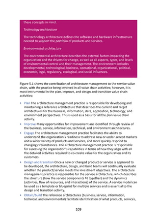 •
•
•
•
•
these	concepts	in	mind.
Technology	architecture
The	technology	architecture	defines	the	software	and	hardware	infrastructure
needed	to	support	the	portfolio	of	products	and	services.
Environmental	architecture
The	environmental	architecture	describes	the	external	factors	impacting	the
organization	and	the	drivers	for	change,	as	well	as	all	aspects,	types,	and	levels
of	environmental	control	and	their	management.	The	environment	includes
developmental,	technological,	business,	operational,	organizational,	political,
economic,	legal,	regulatory,	ecological,	and	social	influences.
Figure	5.1	shows	the	contribution	of	architecture	management	to	the	service	value
chain,	with	the	practice	being	involved	in	all	value	chain	activities;	however,	it	is
most	instrumental	in	the	plan,	improve,	and	design	and	transition	value	chain
activities:
Plan	The	architecture	management	practice	is	responsible	for	developing	and
maintaining	a	reference	architecture	that	describes	the	current	and	target
architectures	for	the	business,	information,	data,	application,	technology,	and
environment	perspectives.	This	is	used	as	a	basis	for	all	the	plan	value	chain
activity.
Improve	Many	opportunities	for	improvement	are	identified	through	review	of
the	business,	service,	information,	technical,	and	environment	architectures.
Engage	The	architecture	management	practice	facilitates	the	ability	to
understand	the	organization’s	readiness	to	address	new	or	under-served	markets
and	a	wider	variety	of	products	and	services,	and	more	quickly	respond	to
changing	circumstances.	The	architecture	management	practice	is	responsible
for	assessing	the	organization’s	capabilities	in	terms	of	how	they	align	with	all
the	detailed	activities	required	to	co-create	value	for	the	organization	and	its
customers.
Design	and	transition	Once	a	new	or	changed	product	or	service	is	approved	to
be	developed,	the	architecture,	design,	and	build	teams	will	continually	evaluate
whether	the	product/service	meets	the	investment	objectives.	The	architecture
management	practice	is	responsible	for	the	service	architecture,	which	describes
the	structure	(how	the	service	components	fit	together)	and	the	dynamics
(activities,	flow	of	resources,	and	interactions)	of	the	service.	A	service	model	can
be	used	as	a	template	or	blueprint	for	multiple	services	and	is	essential	to	the
design	and	transition	activity.
Obtain/build	The	reference	architectures	(business,	service,	information,
technical,	and	environmental)	facilitate	identification	of	what	products,	services,
109
 