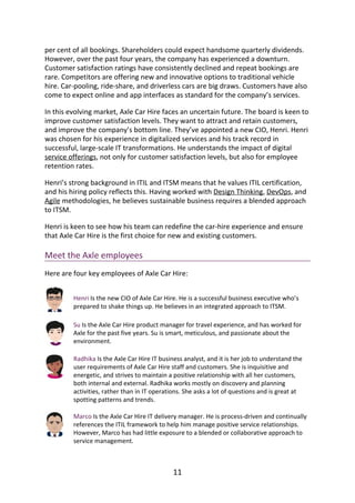 per	cent	of	all	bookings.	Shareholders	could	expect	handsome	quarterly	dividends.
However,	over	the	past	four	years,	the	company	has	experienced	a	downturn.
Customer	satisfaction	ratings	have	consistently	declined	and	repeat	bookings	are
rare.	Competitors	are	offering	new	and	innovative	options	to	traditional	vehicle
hire.	Car-pooling,	ride-share,	and	driverless	cars	are	big	draws.	Customers	have	also
come	to	expect	online	and	app	interfaces	as	standard	for	the	company’s	services.
In	this	evolving	market,	Axle	Car	Hire	faces	an	uncertain	future.	The	board	is	keen	to
improve	customer	satisfaction	levels.	They	want	to	attract	and	retain	customers,
and	improve	the	company’s	bottom	line.	They’ve	appointed	a	new	CIO,	Henri.	Henri
was	chosen	for	his	experience	in	digitalized	services	and	his	track	record	in
successful,	large-scale	IT	transformations.	He	understands	the	impact	of	digital
service	offerings,	not	only	for	customer	satisfaction	levels,	but	also	for	employee
retention	rates.
Henri’s	strong	background	in	ITIL	and	ITSM	means	that	he	values	ITIL	certification,
and	his	hiring	policy	reflects	this.	Having	worked	with	Design	Thinking,	DevOps,	and
Agile	methodologies,	he	believes	sustainable	business	requires	a	blended	approach
to	ITSM.
Henri	is	keen	to	see	how	his	team	can	redefine	the	car-hire	experience	and	ensure
that	Axle	Car	Hire	is	the	first	choice	for	new	and	existing	customers.
Meet	the	Axle	employees
Here	are	four	key	employees	of	Axle	Car	Hire:
Henri	Is	the	new	CIO	of	Axle	Car	Hire.	He	is	a	successful	business	executive	who’s
prepared	to	shake	things	up.	He	believes	in	an	integrated	approach	to	ITSM.
Su	Is	the	Axle	Car	Hire	product	manager	for	travel	experience,	and	has	worked	for
Axle	for	the	past	five	years.	Su	is	smart,	meticulous,	and	passionate	about	the
environment.
Radhika	Is	the	Axle	Car	Hire	IT	business	analyst,	and	it	is	her	job	to	understand	the
user	requirements	of	Axle	Car	Hire	staff	and	customers.	She	is	inquisitive	and
energetic,	and	strives	to	maintain	a	positive	relationship	with	all	her	customers,
both	internal	and	external.	Radhika	works	mostly	on	discovery	and	planning
activities,	rather	than	in	IT	operations.	She	asks	a	lot	of	questions	and	is	great	at
spotting	patterns	and	trends.
Marco	Is	the	Axle	Car	Hire	IT	delivery	manager.	He	is	process-driven	and	continually
references	the	ITIL	framework	to	help	him	manage	positive	service	relationships.
However,	Marco	has	had	little	exposure	to	a	blended	or	collaborative	approach	to
service	management.
11
 